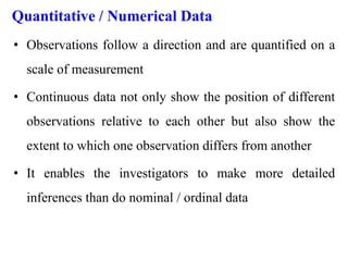 Quantitative / Numerical Data
• Observations follow a direction and are quantified on a
scale of measurement
• Continuous data not only show the position of different
observations relative to each other but also show the
extent to which one observation differs from another
• It enables the investigators to make more detailed
inferences than do nominal / ordinal data
 
