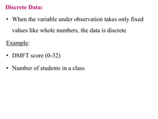 Discrete Data:
• When the variable under observation takes only fixed
values like whole numbers, the data is discrete
Example:
• DMFT score (0-32)
• Number of students in a class
 