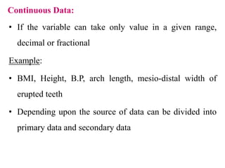 Continuous Data:
• If the variable can take only value in a given range,
decimal or fractional
Example:
• BMI, Height, B.P, arch length, mesio-distal width of
erupted teeth
• Depending upon the source of data can be divided into
primary data and secondary data
 