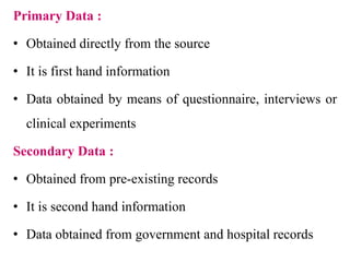 Primary Data :
• Obtained directly from the source
• It is first hand information
• Data obtained by means of questionnaire, interviews or
clinical experiments
Secondary Data :
• Obtained from pre-existing records
• It is second hand information
• Data obtained from government and hospital records
 