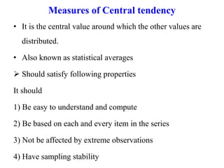 Measures of Central tendency
• It is the central value around which the other values are
distributed.
• Also known as statistical averages
 Should satisfy following properties
It should
1) Be easy to understand and compute
2) Be based on each and every item in the series
3) Not be affected by extreme observations
4) Have sampling stability
 