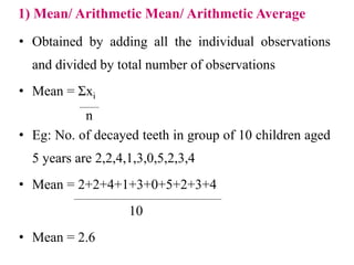 1) Mean/ Arithmetic Mean/ Arithmetic Average
• Obtained by adding all the individual observations
and divided by total number of observations
• Mean = Σxi
• Eg: No. of decayed teeth in group of 10 children aged
5 years are 2,2,4,1,3,0,5,2,3,4
• Mean = 2+2+4+1+3+0+5+2+3+4
10
• Mean = 2.6
n
 