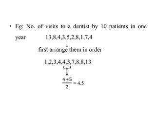 • Eg: No. of visits to a dentist by 10 patients in one
year 13,8,4,3,5,2,8,1,7,4
first arrange them in order
1,2,3,4,4,5,7,8,8,13
4+5
2
= 4.5
 