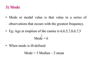 3) Mode
• Mode or modal value is that value in a series of
observations that occurs with the greatest frequency.
• Eg: Age at eruption of the canine is 6,6,5,7,8,6,7,5
Mode = 6
• When mode is ill-defined
Mode = 3 Median – 2 mean
 