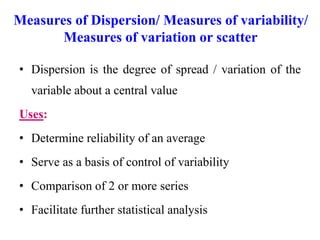 Measures of Dispersion/ Measures of variability/
Measures of variation or scatter
• Dispersion is the degree of spread / variation of the
variable about a central value
Uses:
• Determine reliability of an average
• Serve as a basis of control of variability
• Comparison of 2 or more series
• Facilitate further statistical analysis
 
