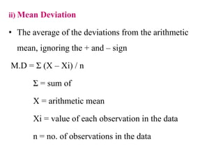 ii) Mean Deviation
• The average of the deviations from the arithmetic
mean, ignoring the + and – sign
M.D = Σ (X – Xi) / n
Σ = sum of
X = arithmetic mean
Xi = value of each observation in the data
n = no. of observations in the data
 