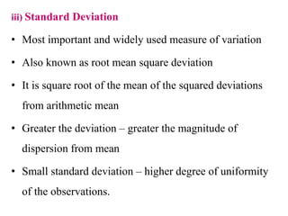 iii) Standard Deviation
• Most important and widely used measure of variation
• Also known as root mean square deviation
• It is square root of the mean of the squared deviations
from arithmetic mean
• Greater the deviation – greater the magnitude of
dispersion from mean
• Small standard deviation – higher degree of uniformity
of the observations.
 