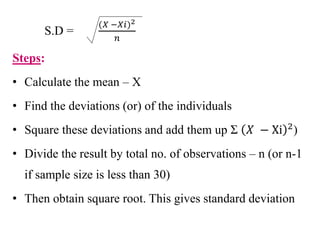 S.D =
(𝑋 −𝑋𝑖)2
𝑛
Steps:
• Calculate the mean – X
• Find the deviations (or) of the individuals
• Square these deviations and add them up Σ 𝑋 − Xi 2)
• Divide the result by total no. of observations – n (or n-1
if sample size is less than 30)
• Then obtain square root. This gives standard deviation
 