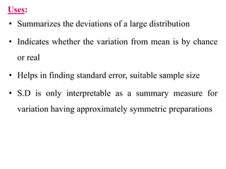Uses:
• Summarizes the deviations of a large distribution
• Indicates whether the variation from mean is by chance
or real
• Helps in finding standard error, suitable sample size
• S.D is only interpretable as a summary measure for
variation having approximately symmetric preparations
 