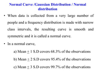 Normal Curve /Gaussian Distribution / Normal
distribution
• When data is collected from a very large number of
people and a frequency distribution is made with narrow
class intervals, the resulting curve is smooth and
symmetric and it is called a normal curve.
• In a normal curve,
a) Mean + 1 S.D covers 68.3% of the observations
b) Mean + 2 S.D covers 95.4% of the observations
c) Mean + 3 S.D covers 99.7% of the observations
 