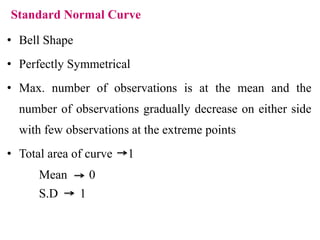 Standard Normal Curve
• Bell Shape
• Perfectly Symmetrical
• Max. number of observations is at the mean and the
number of observations gradually decrease on either side
with few observations at the extreme points
• Total area of curve 1
Mean 0
S.D 1
 