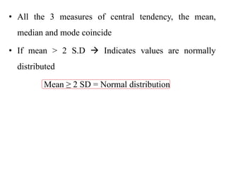 • All the 3 measures of central tendency, the mean,
median and mode coincide
• If mean > 2 S.D  Indicates values are normally
distributed
Mean ≥ 2 SD = Normal distribution
 