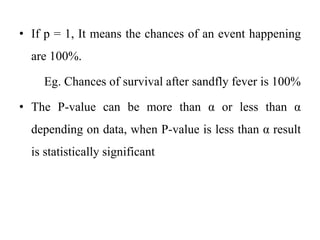 • If p = 1, It means the chances of an event happening
are 100%.
Eg. Chances of survival after sandfly fever is 100%
• The P-value can be more than α or less than α
depending on data, when P-value is less than α result
is statistically significant
 