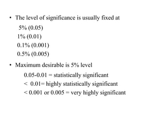 • The level of significance is usually fixed at
5% (0.05)
1% (0.01)
0.1% (0.001)
0.5% (0.005)
• Maximum desirable is 5% level
0.05-0.01 = statistically significant
< 0.01= highly statistically significant
< 0.001 or 0.005 = very highly significant
 