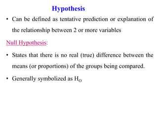 Hypothesis
• Can be defined as tentative prediction or explanation of
the relationship between 2 or more variables
Null Hypothesis:
• States that there is no real (true) difference between the
means (or proportions) of the groups being compared.
• Generally symbolized as HO
 
