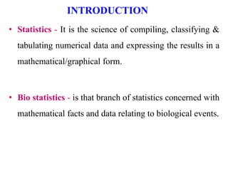 INTRODUCTION
• Statistics - It is the science of compiling, classifying &
tabulating numerical data and expressing the results in a
mathematical/graphical form.
• Bio statistics - is that branch of statistics concerned with
mathematical facts and data relating to biological events.
 