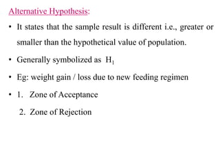 Alternative Hypothesis:
• It states that the sample result is different i.e., greater or
smaller than the hypothetical value of population.
• Generally symbolized as H1
• Eg: weight gain / loss due to new feeding regimen
• 1. Zone of Acceptance
2. Zone of Rejection
 