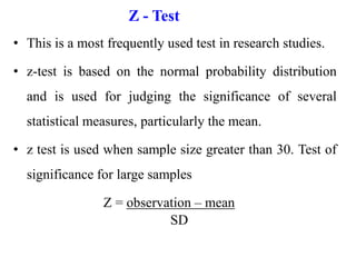 Z - Test
• This is a most frequently used test in research studies.
• z-test is based on the normal probability distribution
and is used for judging the significance of several
statistical measures, particularly the mean.
• z test is used when sample size greater than 30. Test of
significance for large samples
Z = observation – mean
SD
 