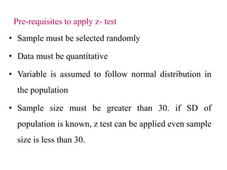 Pre-requisites to apply z- test
• Sample must be selected randomly
• Data must be quantitative
• Variable is assumed to follow normal distribution in
the population
• Sample size must be greater than 30. if SD of
population is known, z test can be applied even sample
size is less than 30.
 