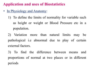Application and uses of Biostatistics
• In Physiology and Anatomy:
1) To define the limits of normality for variable such
as height or weight or Blood Pressure etc in a
population.
2) Variation more than natural limits may be
pathological i.e abnormal due to play of certain
external factors.
3) To find the difference between means and
proportions of normal at two places or in different
periods
 