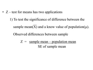 • Z – test for means has two applications
1) To test the significance of difference between the
sample mean(X) and a know value of population().
Observed differences between sample
Z = sample mean – population mean
SE of sample mean
 