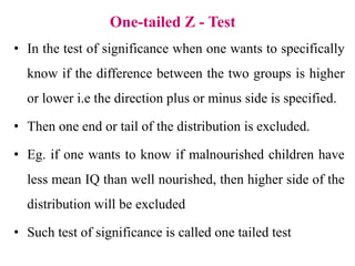 One-tailed Z - Test
• In the test of significance when one wants to specifically
know if the difference between the two groups is higher
or lower i.e the direction plus or minus side is specified.
• Then one end or tail of the distribution is excluded.
• Eg. if one wants to know if malnourished children have
less mean IQ than well nourished, then higher side of the
distribution will be excluded
• Such test of significance is called one tailed test
 
