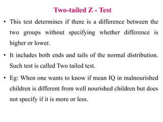 Two-tailed Z - Test
• This test determines if there is a difference between the
two groups without specifying whether difference is
higher or lower.
• It includes both ends and tails of the normal distribution.
Such test is called Two tailed test.
• Eg: When one wants to know if mean IQ in malnourished
children is different from well nourished children but does
not specify if it is more or less.
 