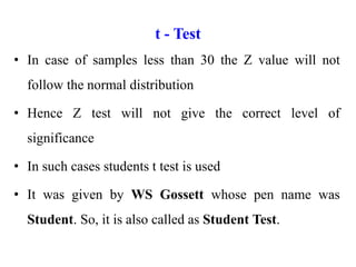t - Test
• In case of samples less than 30 the Z value will not
follow the normal distribution
• Hence Z test will not give the correct level of
significance
• In such cases students t test is used
• It was given by WS Gossett whose pen name was
Student. So, it is also called as Student Test.
 
