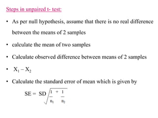 Steps in unpaired t- test:
• As per null hypothesis, assume that there is no real difference
between the means of 2 samples
• calculate the mean of two samples
• Calculate observed difference between means of 2 samples
• X1 – X2
• Calculate the standard error of mean which is given by
SE = SD
 