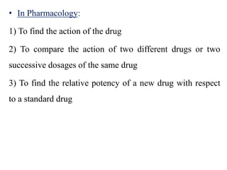• In Pharmacology:
1) To find the action of the drug
2) To compare the action of two different drugs or two
successive dosages of the same drug
3) To find the relative potency of a new drug with respect
to a standard drug
 