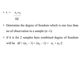 • t = x1-x2
SE
• Determine the degree of freedom which is one less than
no of observation in a sample (n -1).
• if it is for 2 samples here combined degree of freedom
will be df = (n1 – 1) + (n2 – 1) = n1 + n2-2
 