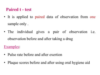 Paired t - test
• It is applied to paired data of observation from one
sample only .
• The individual gives a pair of observation i.e.
observation before and after taking a drug
Examples:
• Pulse rate before and after exertion
• Plaque scores before and after using oral hygiene aid
 