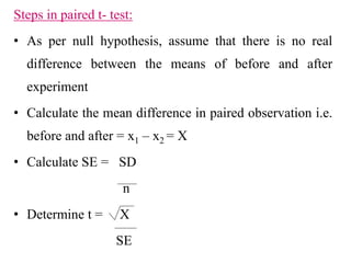Steps in paired t- test:
• As per null hypothesis, assume that there is no real
difference between the means of before and after
experiment
• Calculate the mean difference in paired observation i.e.
before and after = x1 – x2 = X
• Calculate SE = SD
n
• Determine t = X
SE
 