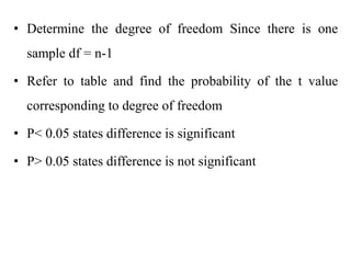 • Determine the degree of freedom Since there is one
sample df = n-1
• Refer to table and find the probability of the t value
corresponding to degree of freedom
• P< 0.05 states difference is significant
• P> 0.05 states difference is not significant
 