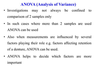 ANOVA (Analysis of Variance)
• Investigations may not always be confined to
comparison of 2 samples only
• In such cases where more than 2 samples are used
ANOVA can be used
• Also when measurements are influenced by several
factors playing their role e.g. factors affecting retention
of a denture, ANOVA can be used.
• ANOVA helps to decide which factors are more
important
 