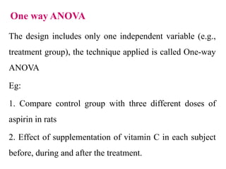 One way ANOVA
The design includes only one independent variable (e.g.,
treatment group), the technique applied is called One-way
ANOVA
Eg:
1. Compare control group with three different doses of
aspirin in rats
2. Effect of supplementation of vitamin C in each subject
before, during and after the treatment.
 