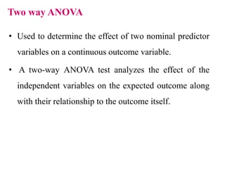 Two way ANOVA
• Used to determine the effect of two nominal predictor
variables on a continuous outcome variable.
• A two-way ANOVA test analyzes the effect of the
independent variables on the expected outcome along
with their relationship to the outcome itself.
 