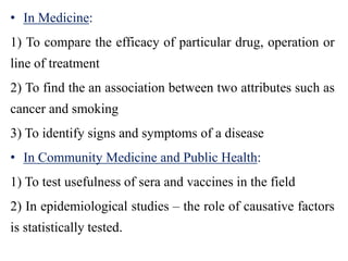 • In Medicine:
1) To compare the efficacy of particular drug, operation or
line of treatment
2) To find the an association between two attributes such as
cancer and smoking
3) To identify signs and symptoms of a disease
• In Community Medicine and Public Health:
1) To test usefulness of sera and vaccines in the field
2) In epidemiological studies – the role of causative factors
is statistically tested.
 