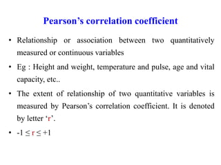 Pearson’s correlation coefficient
• Relationship or association between two quantitatively
measured or continuous variables
• Eg : Height and weight, temperature and pulse, age and vital
capacity, etc..
• The extent of relationship of two quantitative variables is
measured by Pearson’s correlation coefficient. It is denoted
by letter ‘r’.
• -1 ≤ r ≤ +1
 