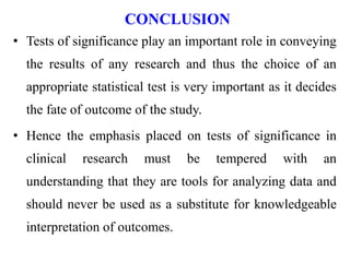 CONCLUSION
• Tests of significance play an important role in conveying
the results of any research and thus the choice of an
appropriate statistical test is very important as it decides
the fate of outcome of the study.
• Hence the emphasis placed on tests of significance in
clinical research must be tempered with an
understanding that they are tools for analyzing data and
should never be used as a substitute for knowledgeable
interpretation of outcomes.
 