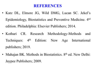 REFERENCES
• Katz DL, Elmore JG, Wild DMG, Lucan SC. Jekel’s
Epidemiology, Biostatistics and Preventive Medicine. 4rd
edition. Philadelphia: Elsevier Publishers; 2014.
• Kothari CR. Research Methodology-Methods and
Techniques: 4th Edition: New Age International
publishers; 2019.
• Mahajan BK. Methods in Biostatistics. 8th ed. New Delhi:
Jaypee Publishers; 2009.
 