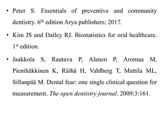 • Peter S. Essentials of preventive and community
dentistry. 6th edition Arya publishers; 2017.
• Kim JS and Dailey RJ. Biostatistics for oral healthcare.
1st edition.
• Jaakkola S, Rautava P, Alanen P, Aromaa M,
Pienihäkkinen K, Räihä H, Vahlberg T, Mattila ML,
Sillanpää M. Dental fear: one single clinical question for
measurement. The open dentistry journal. 2009;3:161.
 