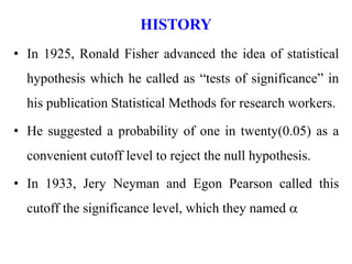 HISTORY
• In 1925, Ronald Fisher advanced the idea of statistical
hypothesis which he called as “tests of significance” in
his publication Statistical Methods for research workers.
• He suggested a probability of one in twenty(0.05) as a
convenient cutoff level to reject the null hypothesis.
• In 1933, Jery Neyman and Egon Pearson called this
cutoff the significance level, which they named a
 