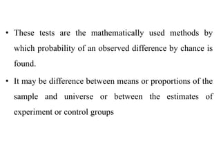 • These tests are the mathematically used methods by
which probability of an observed difference by chance is
found.
• It may be difference between means or proportions of the
sample and universe or between the estimates of
experiment or control groups
 