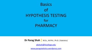 Basics
of
HYPOTHESIS TESTING
for
PHARMACY
Dr Parag Shah | M.Sc., M.Phil., Ph.D. ( Statistics)
pbshah@hlcollege.edu
www.paragstatistics.wordpress.com
 