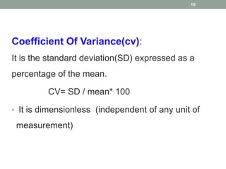 Coefficient Of Variance(cv):
It is the standard deviation(SD) expressed as a
percentage of the mean.
CV= SD / mean* 100
• It is dimensionless (independent of any unit of
measurement)
10
 