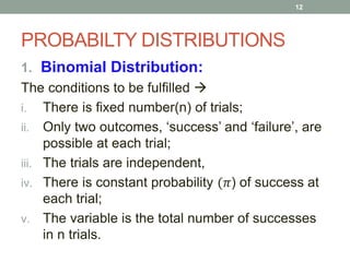 PROBABILTY DISTRIBUTIONS
1. Binomial Distribution:
The conditions to be fulfilled 
i. There is fixed number(n) of trials;
ii. Only two outcomes, ‘success’ and ‘failure’, are
possible at each trial;
iii. The trials are independent,
iv. There is constant probability (𝜋) of success at
each trial;
v. The variable is the total number of successes
in n trials.
12
 