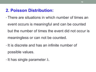 2. Poisson Distribution:
• There are situations in which number of times an
event occurs is meaningful and can be counted
but the number of times the event did not occur is
meaningless or can not be counted.
• It is discrete and has an infinite number of
possible values.
• It has single parameter λ.
13
 