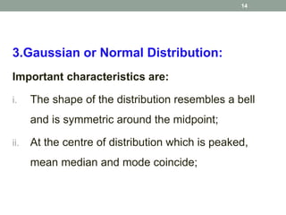 3.Gaussian or Normal Distribution:
Important characteristics are:
i. The shape of the distribution resembles a bell
and is symmetric around the midpoint;
ii. At the centre of distribution which is peaked,
mean median and mode coincide;
14
 