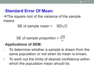 • Standard Error Of Mean:
The square root of the variance of the sample
means
SE of sample mean = SD/ 𝑛
SE of sample proportion =
𝑝𝑞
𝑛
• Applications of SEM:
i. To determine whether a sample is drawn from the
same population or not when its mean is known.
ii. To work out the limits of desired confidence within
which the population mean should lie.
16
 